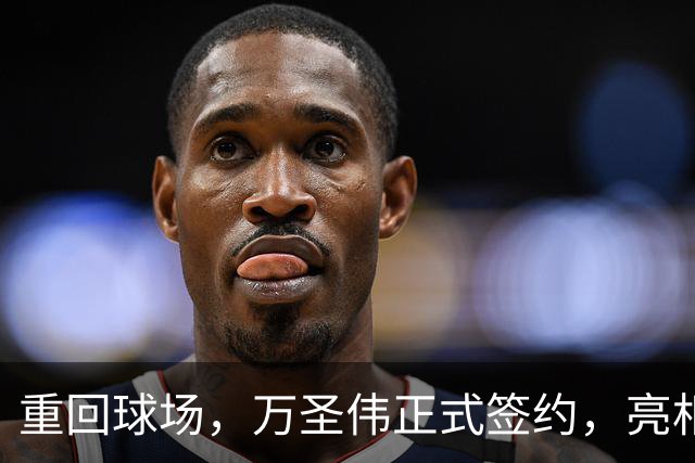 重回球场，万圣伟正式签约，亮相新岗位，薪酬曝光，杜锋祝福